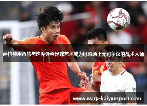 萨拉赫用智慧与速度诠释足球艺术成为绿茵场上无可争议的战术大师 萨拉赫用智慧与速度诠释足球艺术成为绿茵场上无可争议的战术大师