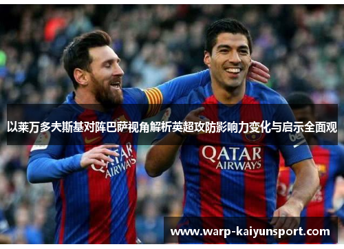 以莱万多夫斯基对阵巴萨视角解析英超攻防影响力变化与启示全面观 以莱万多夫斯基对阵巴萨视角解析英超攻防影响力变化与启示全面观