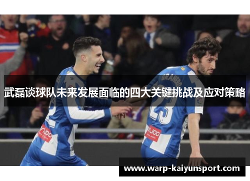 武磊谈球队未来发展面临的四大关键挑战及应对策略