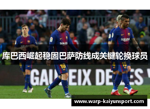 库巴西崛起稳固巴萨防线成关键轮换球员 库巴西崛起稳固巴萨防线成关键轮换球员