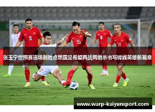 张玉宁世预赛连场制胜点燃国足希望两战两绝杀书写锋线英雄新篇章 张玉宁世预赛连场制胜点燃国足希望两战两绝杀书写锋线英雄新篇章