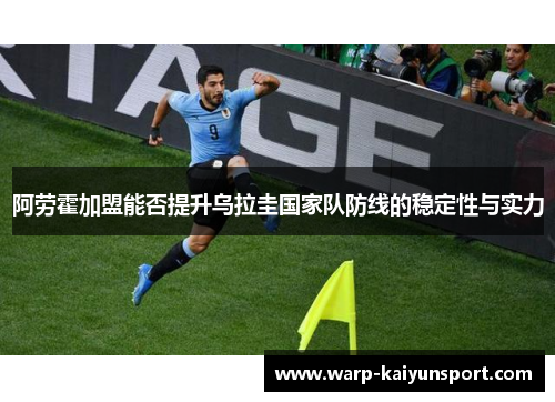 阿劳霍加盟能否提升乌拉圭国家队防线的稳定性与实力 阿劳霍加盟能否提升乌拉圭国家队防线的稳定性与实力
